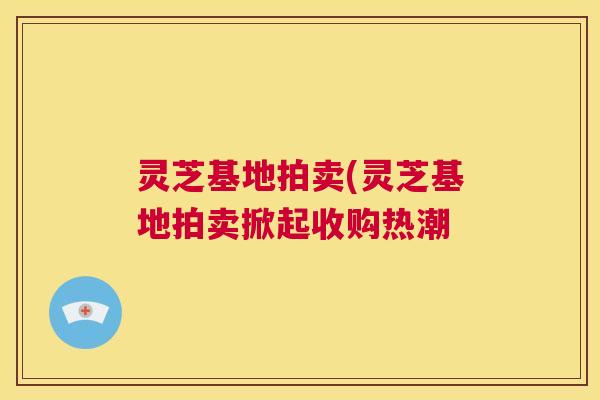 灵芝基地拍卖(灵芝基地拍卖掀起收购热潮 第1张 灵芝基地拍卖(灵芝基地拍卖掀起收购热潮 第1张