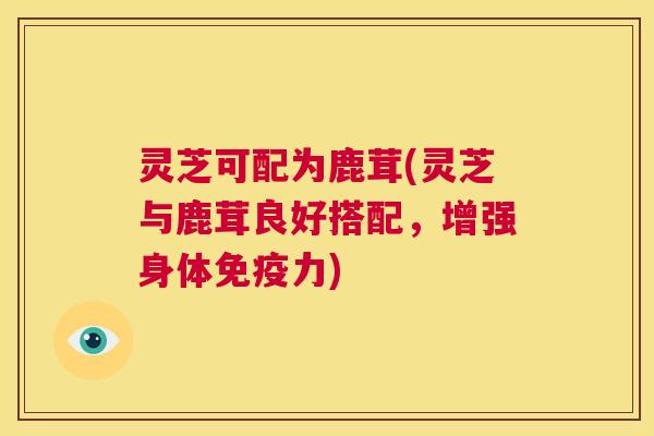 灵芝可配为鹿茸(灵芝与鹿茸良好搭配,增强身体免疫力) 第1张 灵芝可配为鹿茸(灵芝与鹿茸良好搭配,增强身体免疫力) 第1张