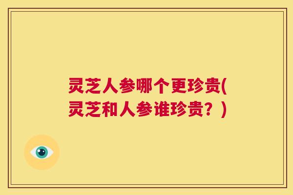 灵芝人参哪个更珍贵(灵芝和人参谁珍贵？)  第1张