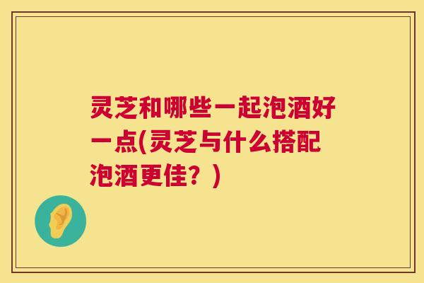 灵芝和哪些一起泡酒好一点(灵芝与什么搭配泡酒更佳?) 第1张 灵芝和哪些一起泡酒好一点(灵芝与什么搭配泡酒更佳?) 第1张