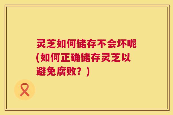 灵芝如何储存不会坏呢(如何正确储存灵芝以避免腐败?) 第1张 灵芝如何储存不会坏呢(如何正确储存灵芝以避免腐败?) 第1张
