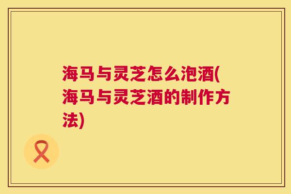 海马与灵芝怎么泡酒(海马与灵芝酒的制作方法) 第1张 海马与灵芝怎么泡酒(海马与灵芝酒的制作方法) 第1张