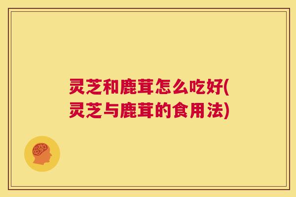 灵芝和鹿茸怎么吃好(灵芝与鹿茸的食用法) 第1张 灵芝和鹿茸怎么吃好(灵芝与鹿茸的食用法) 第1张