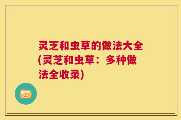 灵芝和虫草的做法大全(灵芝和虫草:多种做法全收录) 第1张 灵芝和虫草的做法大全(灵芝和虫草:多种做法全收录) 第1张