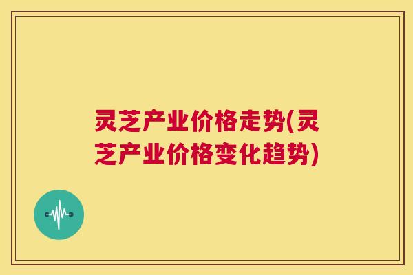 灵芝产业价格走势(灵芝产业价格变化趋势) 第1张 灵芝产业价格走势(灵芝产业价格变化趋势) 第1张