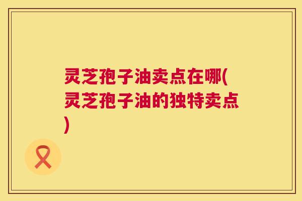 灵芝孢子油卖点在哪(灵芝孢子油的独特卖点) 第1张 灵芝孢子油卖点在哪(灵芝孢子油的独特卖点) 第1张