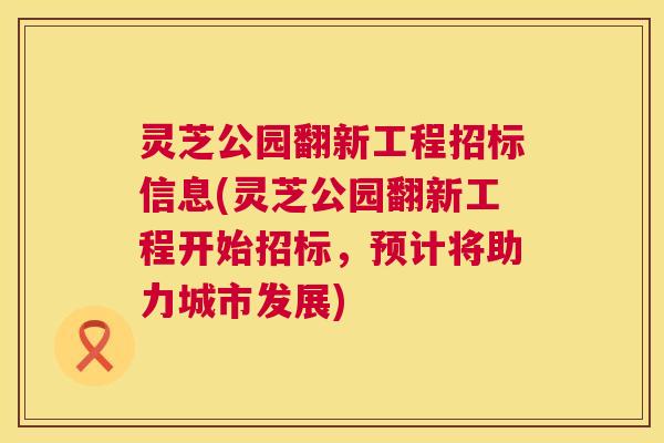 灵芝公园翻新工程招标信息(灵芝公园翻新工程开始招标,预计将助力城市发展) 第1张 灵芝公园翻新工程招标信息(灵芝公园翻新工程开始招标,预计将助力城市发展) 第1张