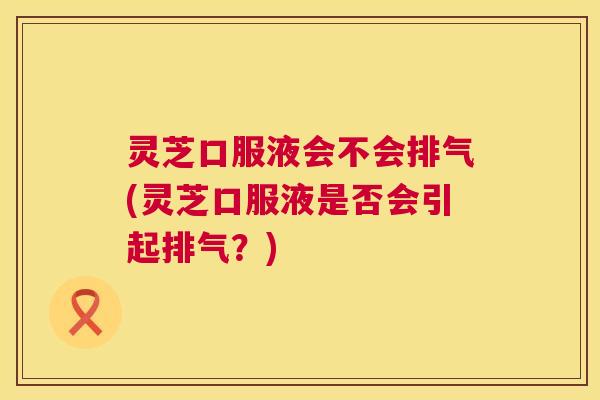 灵芝口服液会不会排气(灵芝口服液是否会引起排气?) 第1张 灵芝口服液会不会排气(灵芝口服液是否会引起排气?) 第1张