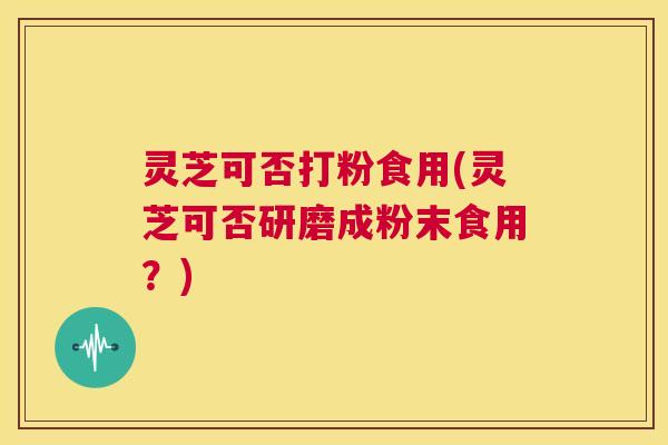 灵芝可否打粉食用(灵芝可否研磨成粉末食用?) 第1张 灵芝可否打粉食用(灵芝可否研磨成粉末食用?) 第1张