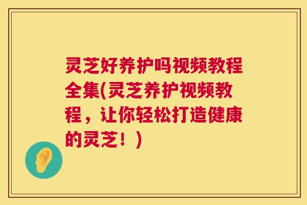 灵芝好养护吗视频教程全集(灵芝养护视频教程，让你轻松打造健康的灵芝！)  第1张