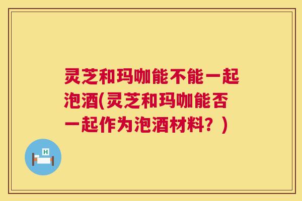 灵芝和玛咖能不能一起泡酒(灵芝和玛咖能否一起作为泡酒材料?) 第1张 灵芝和玛咖能不能一起泡酒(灵芝和玛咖能否一起作为泡酒材料?) 第1张