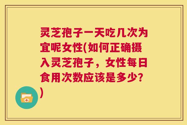 灵芝孢子一天吃几次为宜呢女性(如何正确摄入灵芝孢子，女性每日食用次数应该是多少？)  第1张
