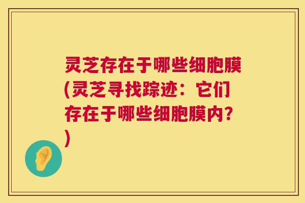 灵芝存在于哪些细胞膜(灵芝寻找踪迹:它们存在于哪些细胞膜内?) 第1张 灵芝存在于哪些细胞膜(灵芝寻找踪迹:它们存在于哪些细胞膜内?) 第1张