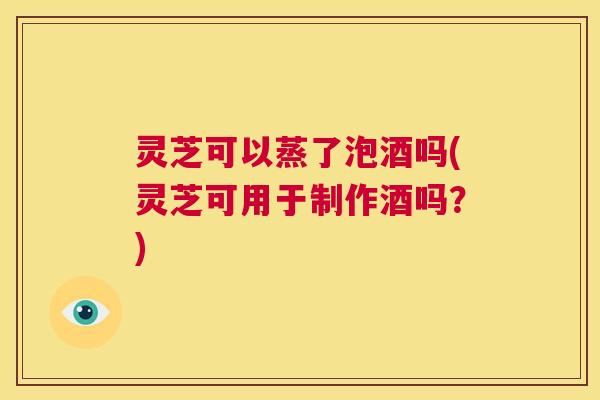 灵芝可以蒸了泡酒吗(灵芝可用于制作酒吗？)  第1张