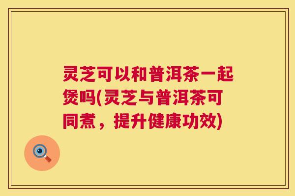 灵芝可以和普洱茶一起煲吗(灵芝与普洱茶可同煮,提升健康功效) 第1张 灵芝可以和普洱茶一起煲吗(灵芝与普洱茶可同煮,提升健康功效) 第1张