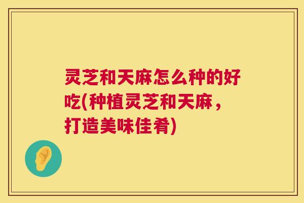 灵芝和天麻怎么种的好吃(种植灵芝和天麻,打造美味佳肴) 第1张 灵芝和天麻怎么种的好吃(种植灵芝和天麻,打造美味佳肴) 第1张