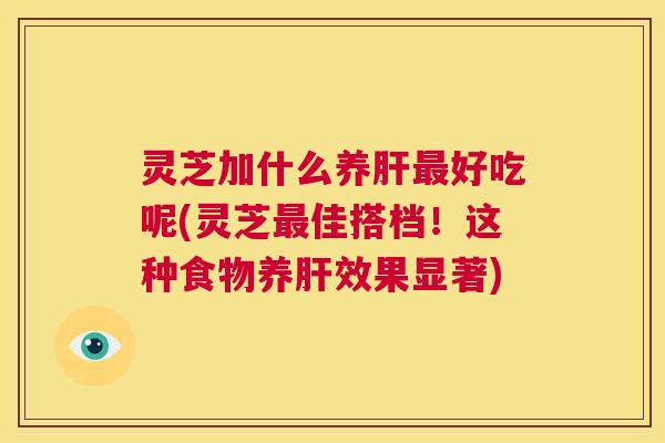 灵芝加什么养肝最好吃呢(灵芝最佳搭档！这种食物养肝效果显著)  第1张