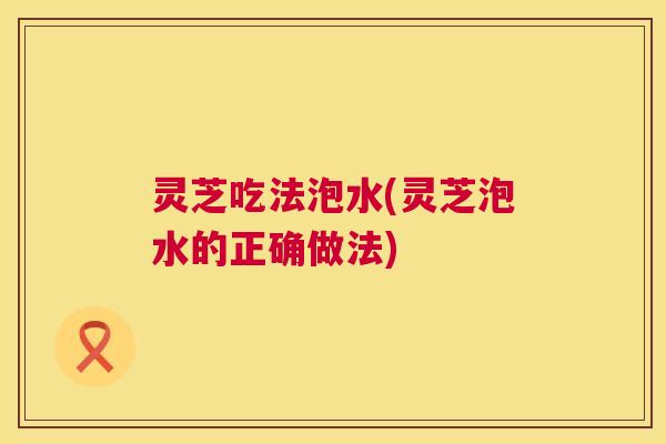 灵芝吃法泡水(灵芝泡水的正确做法) 第1张 灵芝吃法泡水(灵芝泡水的正确做法) 第1张