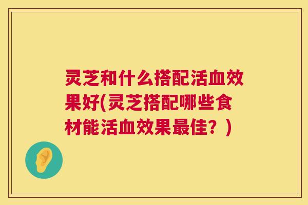 灵芝和什么搭配活血效果好(灵芝搭配哪些食材能活血效果最佳?) 第1张 灵芝和什么搭配活血效果好(灵芝搭配哪些食材能活血效果最佳?) 第1张