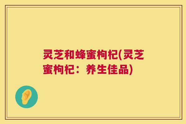 灵芝和蜂蜜枸杞(灵芝蜜枸杞:养生佳品) 第1张 灵芝和蜂蜜枸杞(灵芝蜜枸杞:养生佳品) 第1张