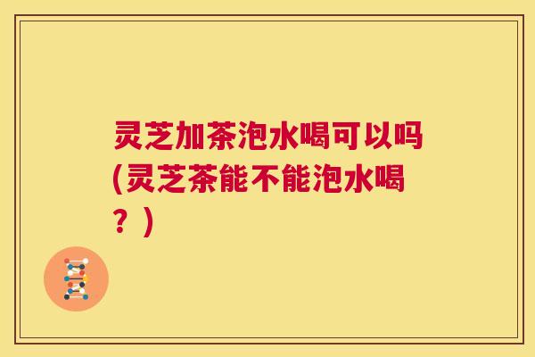 灵芝加茶泡水喝可以吗(灵芝茶能不能泡水喝?) 第1张 灵芝加茶泡水喝可以吗(灵芝茶能不能泡水喝?) 第1张