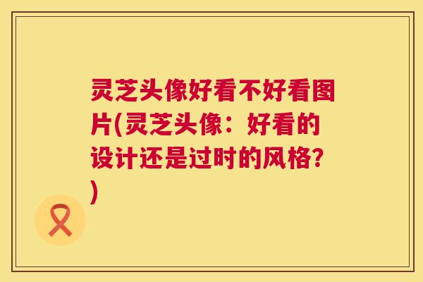 灵芝头像好看不好看图片(灵芝头像:好看的设计还是过时的风格?) 第1张 灵芝头像好看不好看图片(灵芝头像:好看的设计还是过时的风格?) 第1张
