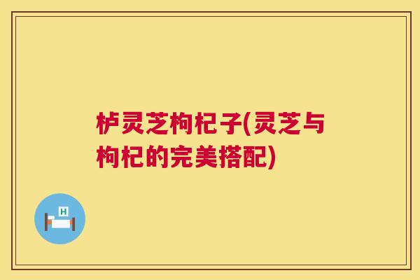 栌灵芝枸杞子(灵芝与枸杞的完美搭配) 第1张 栌灵芝枸杞子(灵芝与枸杞的完美搭配) 第1张