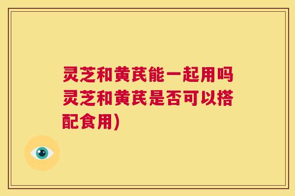 灵芝和黄芪能一起用吗灵芝和黄芪是否可以搭配食用) 第1张 灵芝和黄芪能一起用吗灵芝和黄芪是否可以搭配食用) 第1张
