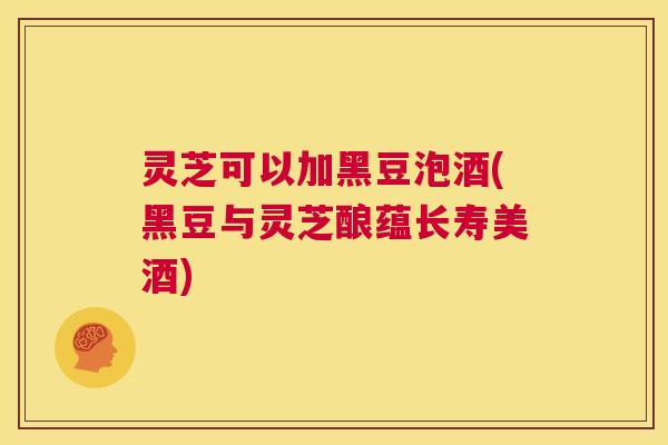 灵芝可以加黑豆泡酒(黑豆与灵芝酿蕴长寿美酒) 第1张 灵芝可以加黑豆泡酒(黑豆与灵芝酿蕴长寿美酒) 第1张