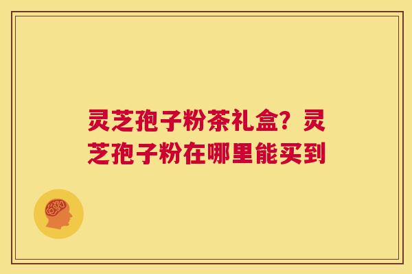 灵芝孢子粉茶礼盒？灵芝孢子粉在哪里能买到  第1张
