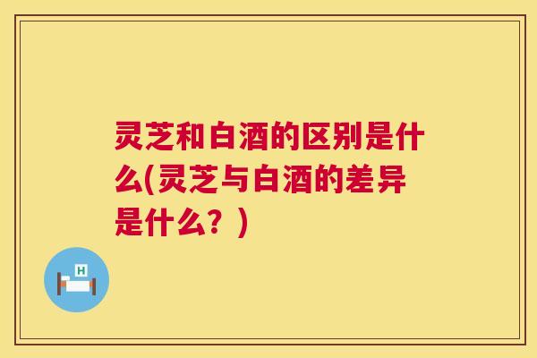 灵芝和白酒的区别是什么(灵芝与白酒的差异是什么?) 第1张 灵芝和白酒的区别是什么(灵芝与白酒的差异是什么?) 第1张
