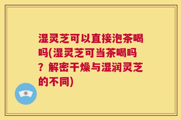 湿灵芝可以直接泡茶喝吗(湿灵芝可当茶喝吗?解密干燥与湿润灵芝的不同) 第1张 湿灵芝可以直接泡茶喝吗(湿灵芝可当茶喝吗?解密干燥与湿润灵芝的不同) 第1张