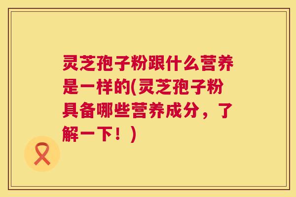 灵芝孢子粉跟什么营养是一样的(灵芝孢子粉具备哪些营养成分，了解一下！)  第1张