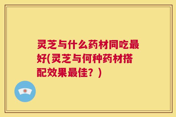 灵芝与什么药材同吃最好(灵芝与何种药材搭配效果最佳?) 第1张 灵芝与什么药材同吃最好(灵芝与何种药材搭配效果最佳?) 第1张