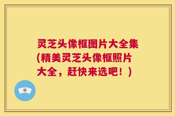 灵芝头像框图片大全集(精美灵芝头像框照片大全，赶快来选吧！)  第1张