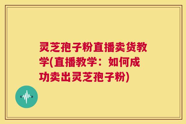 灵芝孢子粉直播卖货教学(直播教学:如何成功卖出灵芝孢子粉) 第1张 灵芝孢子粉直播卖货教学(直播教学:如何成功卖出灵芝孢子粉) 第1张