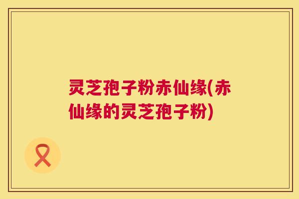灵芝孢子粉赤仙缘(赤仙缘的灵芝孢子粉) 第1张 灵芝孢子粉赤仙缘(赤仙缘的灵芝孢子粉) 第1张
