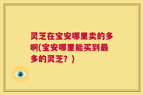 灵芝在宝安哪里卖的多啊(宝安哪里能买到最多的灵芝?) 第1张 灵芝在宝安哪里卖的多啊(宝安哪里能买到最多的灵芝?) 第1张