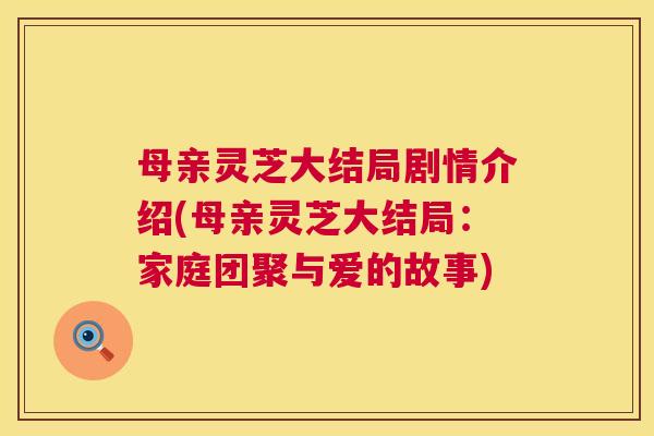 母亲灵芝大结局剧情介绍(母亲灵芝大结局:家庭团聚与爱的故事) 第1张 母亲灵芝大结局剧情介绍(母亲灵芝大结局:家庭团聚与爱的故事) 第1张