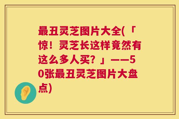 最丑灵芝图片大全(「惊!灵芝长这样竟然有这么多人买?」——50张最丑灵芝图片大盘点) 第1张 最丑灵芝图片大全(「惊!灵芝长这样竟然有这么多人买?」——50张最丑灵芝图片大盘点) 第1张