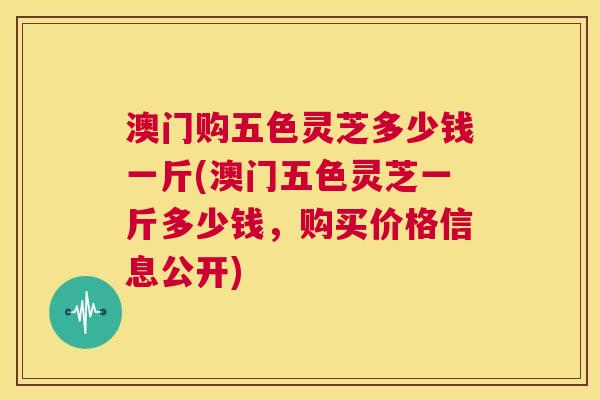 澳门购五色灵芝多少钱一斤(澳门五色灵芝一斤多少钱,购买价格信息公开) 第1张 澳门购五色灵芝多少钱一斤(澳门五色灵芝一斤多少钱,购买价格信息公开) 第1张