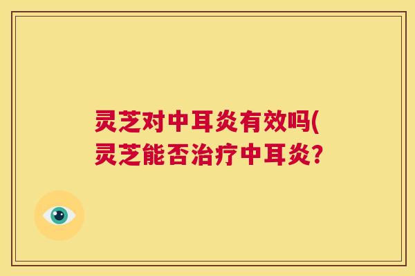 灵芝对中耳炎有效吗(灵芝能否治疗中耳炎? 第1张 灵芝对中耳炎有效吗(灵芝能否治疗中耳炎? 第1张