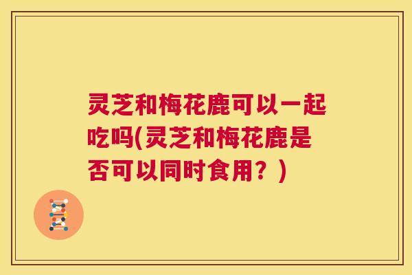 灵芝和梅花鹿可以一起吃吗(灵芝和梅花鹿是否可以同时食用?) 第1张 灵芝和梅花鹿可以一起吃吗(灵芝和梅花鹿是否可以同时食用?) 第1张