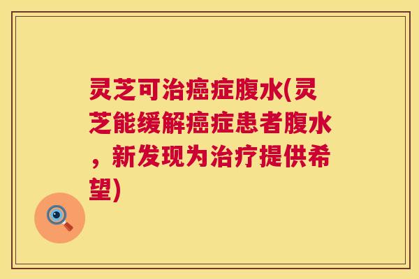 灵芝可治癌症腹水(灵芝能缓解癌症患者腹水，新发现为治疗提供希望)  第1张