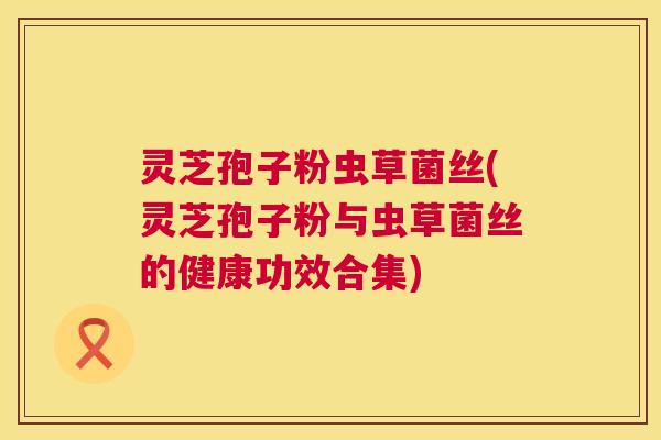 灵芝孢子粉虫草菌丝(灵芝孢子粉与虫草菌丝的健康功效合集) 第1张 灵芝孢子粉虫草菌丝(灵芝孢子粉与虫草菌丝的健康功效合集) 第1张