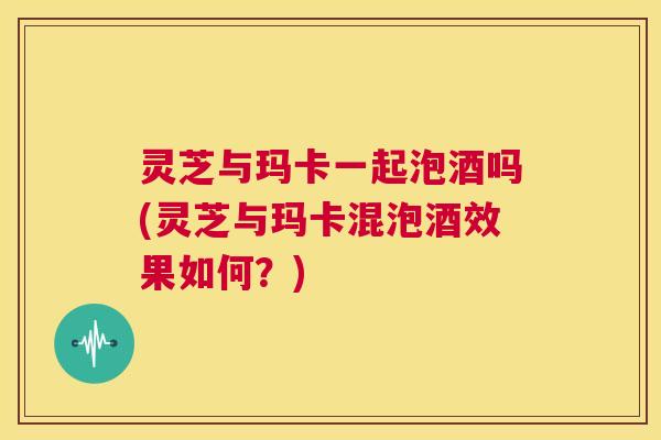 灵芝与玛卡一起泡酒吗(灵芝与玛卡混泡酒效果如何？)  第1张