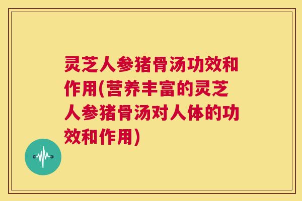 灵芝人参猪骨汤功效和作用(营养丰富的灵芝人参猪骨汤对人体的功效和作用)  第1张