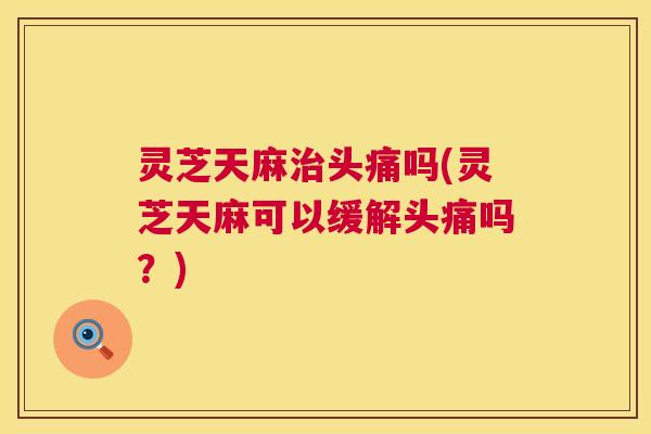 灵芝天麻治头痛吗(灵芝天麻可以缓解头痛吗?) 第1张 灵芝天麻治头痛吗(灵芝天麻可以缓解头痛吗?) 第1张