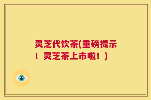 灵芝代饮茶(重磅提示!灵芝茶上市啦!) 第1张 灵芝代饮茶(重磅提示!灵芝茶上市啦!) 第1张