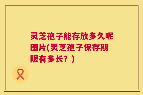 灵芝孢子能存放多久呢图片(灵芝孢子保存期限有多长?) 第1张 灵芝孢子能存放多久呢图片(灵芝孢子保存期限有多长?) 第1张
